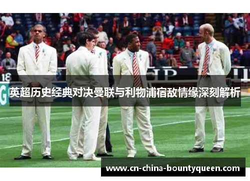 英超历史经典对决曼联与利物浦宿敌情缘深刻解析 英超历史经典对决曼联与利物浦宿敌情缘深刻解析