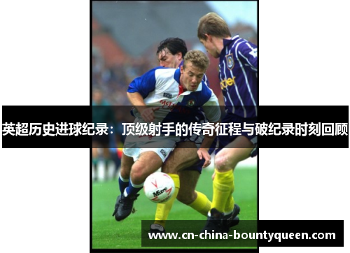 英超历史进球纪录:顶级射手的传奇征程与破纪录时刻回顾 英超历史进球纪录:顶级射手的传奇征程与破纪录时刻回顾