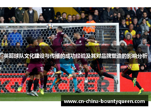 英超球队文化建设与传播的成功经验及其对品牌塑造的影响分析 英超球队文化建设与传播的成功经验及其对品牌塑造的影响分析