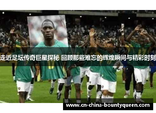走近足坛传奇巨星探秘 回顾那些难忘的辉煌瞬间与精彩时刻 走近足坛传奇巨星探秘 回顾那些难忘的辉煌瞬间与精彩时刻