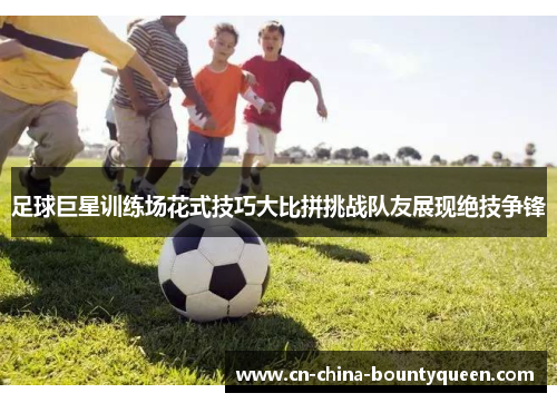 足球巨星训练场花式技巧大比拼挑战队友展现绝技争锋