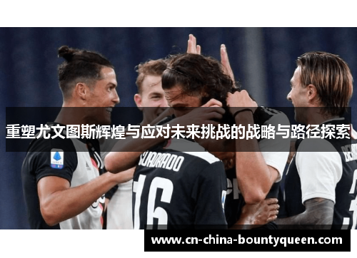 重塑尤文图斯辉煌与应对未来挑战的战略与路径探索 重塑尤文图斯辉煌与应对未来挑战的战略与路径探索