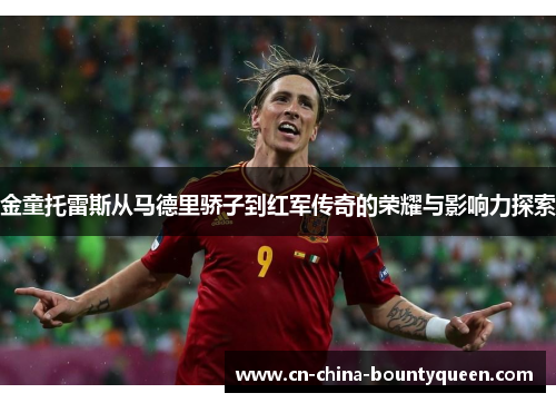 金童托雷斯从马德里骄子到红军传奇的荣耀与影响力探索