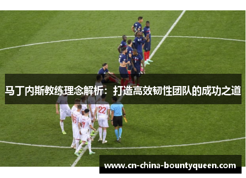 马丁内斯教练理念解析:打造高效韧性团队的成功之道 马丁内斯教练理念解析:打造高效韧性团队的成功之道