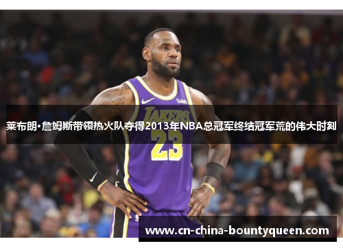 莱布朗·詹姆斯带领热火队夺得2013年NBA总冠军终结冠军荒的伟大时刻 莱布朗·詹姆斯带领热火队夺得2013年NBA总冠军终结冠军荒的伟大时刻