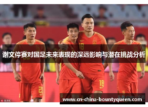 谢文停赛对国足未来表现的深远影响与潜在挑战分析 谢文停赛对国足未来表现的深远影响与潜在挑战分析