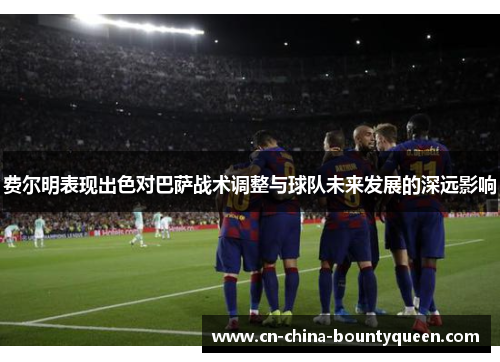 费尔明表现出色对巴萨战术调整与球队未来发展的深远影响 费尔明表现出色对巴萨战术调整与球队未来发展的深远影响