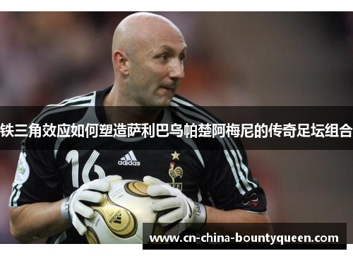 铁三角效应如何塑造萨利巴乌帕楚阿梅尼的传奇足坛组合