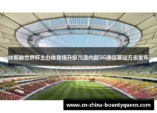 休斯敦世界杯主办体育场升级改造内部5G通信基站方案发布 休斯敦世界杯主办体育场升级改造内部5G通信基站方案发布