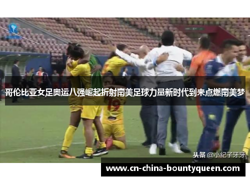 哥伦比亚女足奥运八强崛起折射南美足球力量新时代到来点燃南美梦