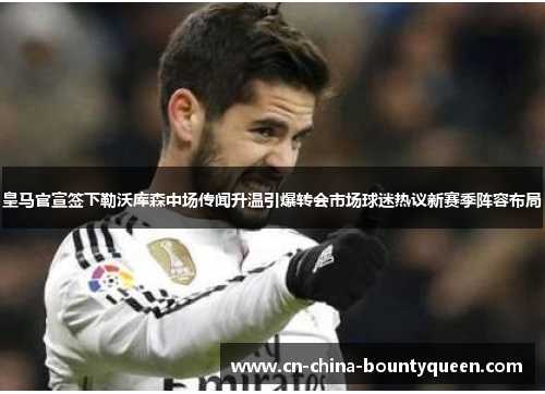 皇马官宣签下勒沃库森中场传闻升温引爆转会市场球迷热议新赛季阵容布局