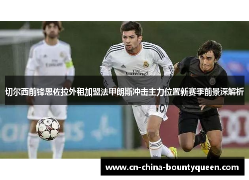 切尔西前锋恩佐拉外租加盟法甲朗斯冲击主力位置新赛季前景深解析