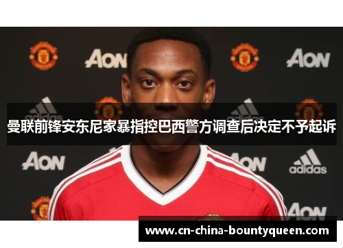 曼联前锋安东尼家暴指控巴西警方调查后决定不予起诉