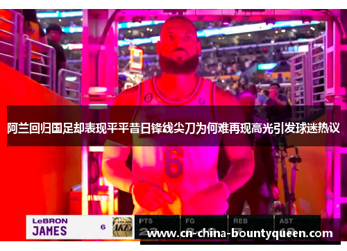 阿兰回归国足却表现平平昔日锋线尖刀为何难再现高光引发球迷热议