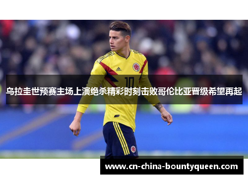 乌拉圭世预赛主场上演绝杀精彩时刻击败哥伦比亚晋级希望再起